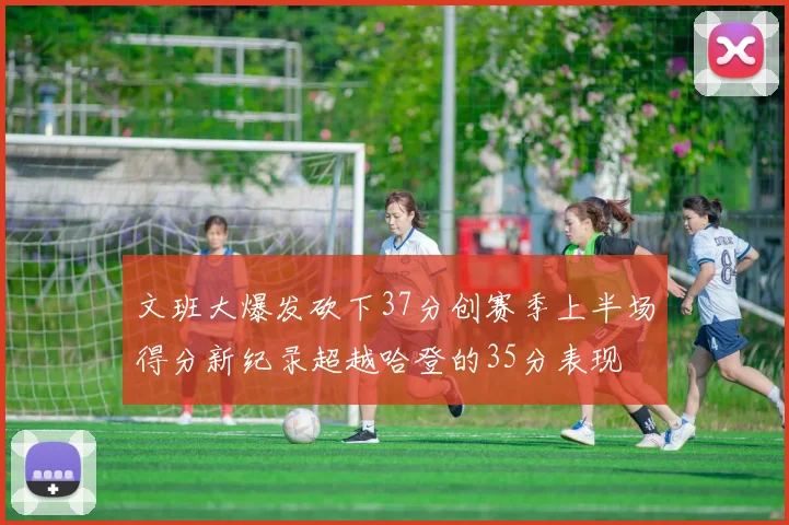 文班大爆发砍下37分创赛季上半场得分新纪录超越哈登的35分表现