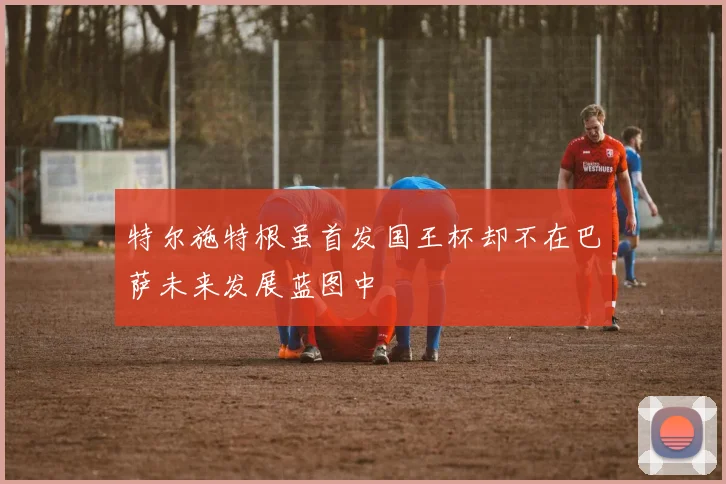 特尔施特根虽首发国王杯却不在巴萨未来发展蓝图中