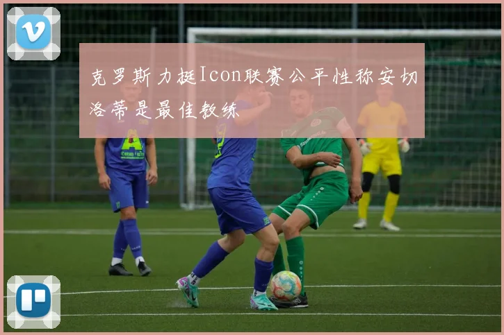 克罗斯力挺Icon联赛公平性称安切洛蒂是最佳教练