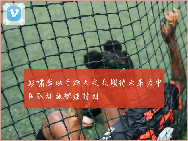 彭啸感动于烟火之美期待未来为中国队绽放辉煌时刻