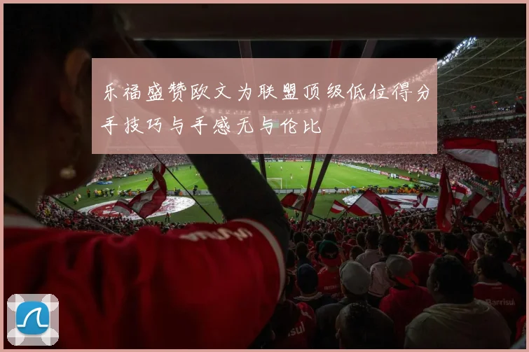 乐福盛赞欧文为联盟顶级低位得分手技巧与手感无与伦比