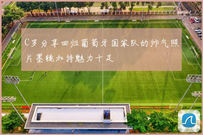 C罗分享回归葡萄牙国家队的帅气照片墨镜加持魅力十足