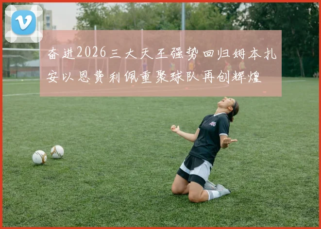 奋进2026三大天王强势回归姆本扎安以恩费利佩重聚球队再创辉煌