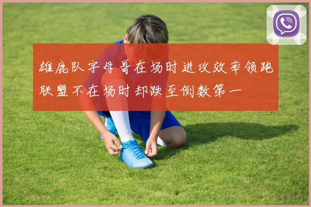 雄鹿队字母哥在场时进攻效率领跑联盟不在场时却跌至倒数第一