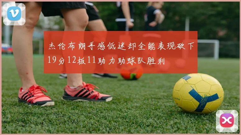 杰伦布朗手感低迷却全能表现砍下19分12板11助力助球队胜利
