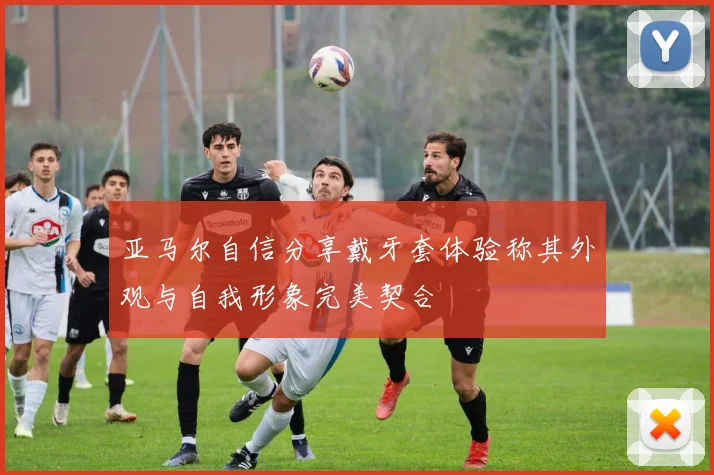 亚马尔自信分享戴牙套体验称其外观与自我形象完美契合