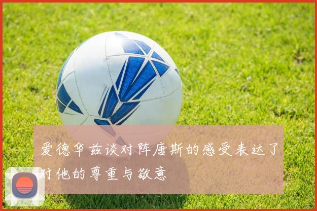 爱德华兹谈对阵唐斯的感受表达了对他的尊重与敬意