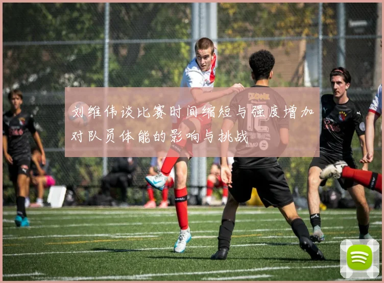 刘维伟谈比赛时间缩短与强度增加对队员体能的影响与挑战