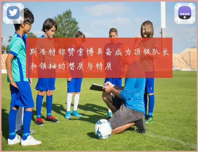 斯洛特称赞索博具备成为顶级队长和领袖的潜质与特质