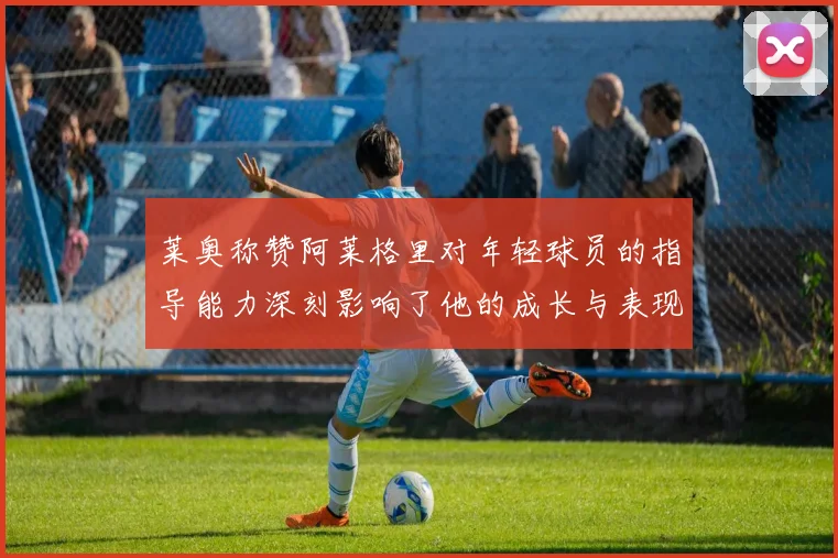 莱奥称赞阿莱格里对年轻球员的指导能力深刻影响了他的成长与表现