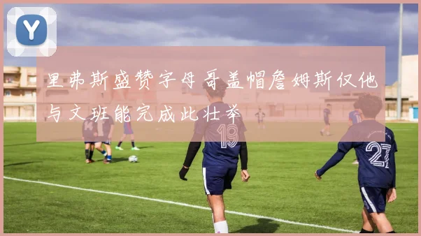 里弗斯盛赞字母哥盖帽詹姆斯仅他与文班能完成此壮举