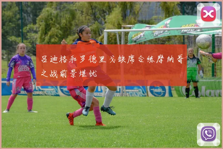 吕迪格和罗德里戈缺席合练摩纳哥之战前景堪忧