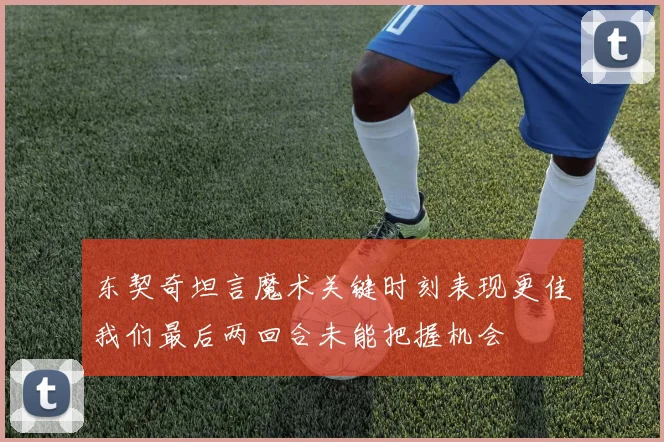 东契奇坦言魔术关键时刻表现更佳我们最后两回合未能把握机会