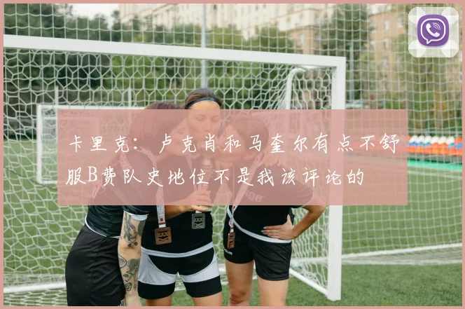 卡里克：卢克肖和马奎尔有点不舒服B费队史地位不是我该评论的