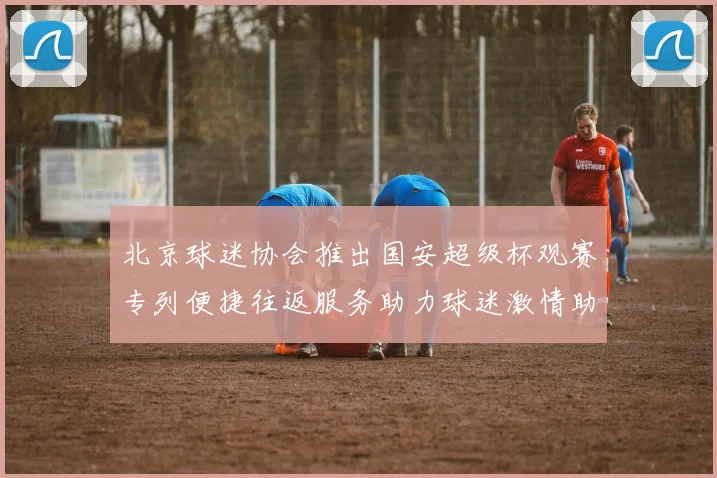 北京球迷协会推出国安超级杯观赛专列便捷往返服务助力球迷激情助阵