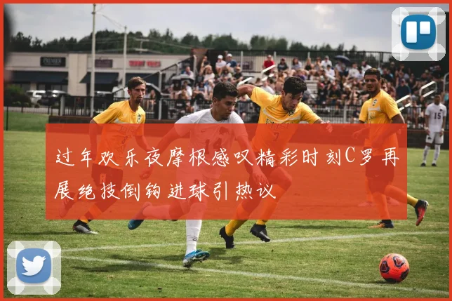 过年欢乐夜摩根感叹精彩时刻C罗再展绝技倒钩进球引热议