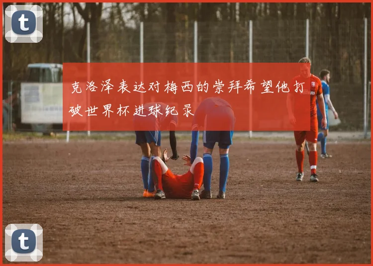 克洛泽表达对梅西的崇拜希望他打破世界杯进球纪录
