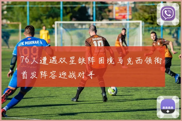 76人遭遇双星缺阵困境马克西领衔首发阵容迎战对手