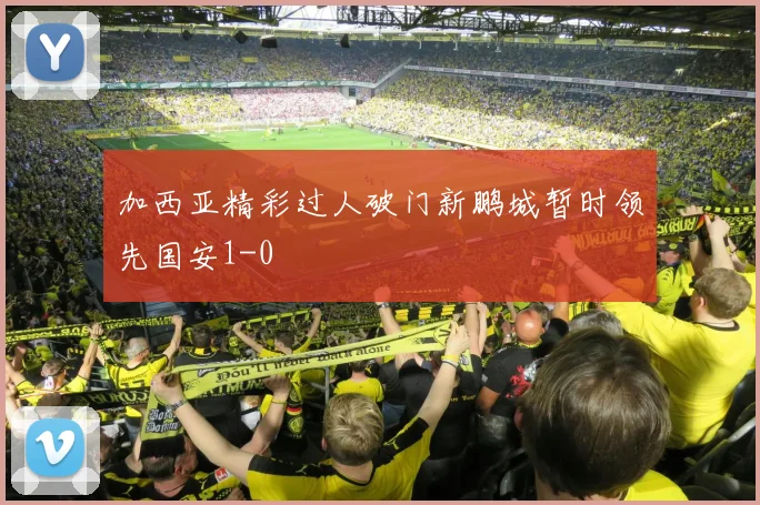 加西亚精彩过人破门新鹏城暂时领先国安1-0