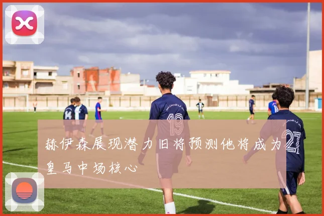 赫伊森展现潜力旧将预测他将成为皇马中场核心