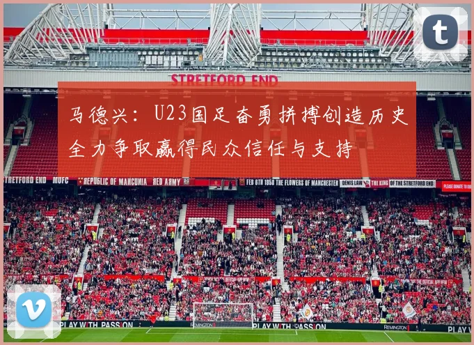 马德兴：U23国足奋勇拼搏创造历史全力争取赢得民众信任与支持