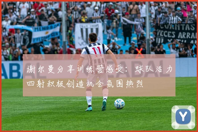 谢尔曼分享训练营感受：球队活力四射积极创造机会氛围热烈