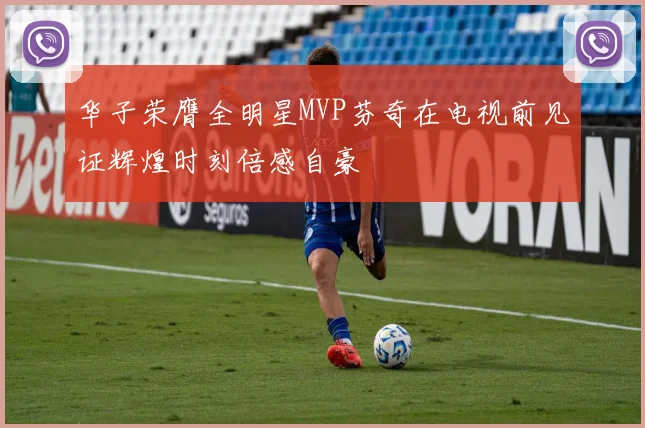 华子荣膺全明星MVP芬奇在电视前见证辉煌时刻倍感自豪