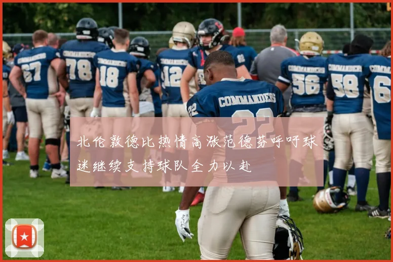 北伦敦德比热情高涨范德芬呼吁球迷继续支持球队全力以赴
