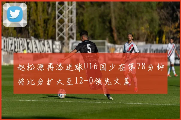 赵松源再添进球U16国少在第78分钟将比分扩大至12-0领先文莱