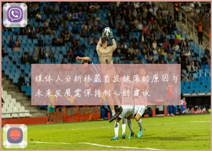 媒体人分析林葳首发缺席的原因与未来发展需保持耐心的建议