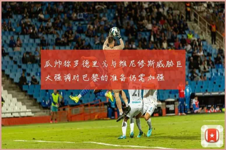 瓜帅称罗德里戈与维尼修斯威胁巨大强调对巴黎的准备仍需加强