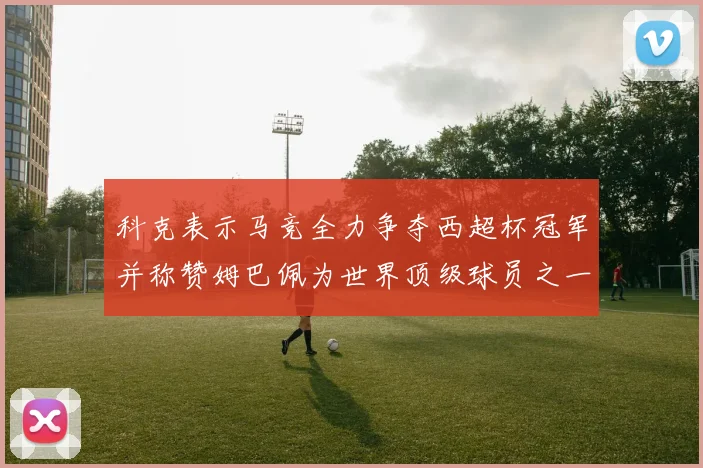 科克表示马竞全力争夺西超杯冠军并称赞姆巴佩为世界顶级球员之一