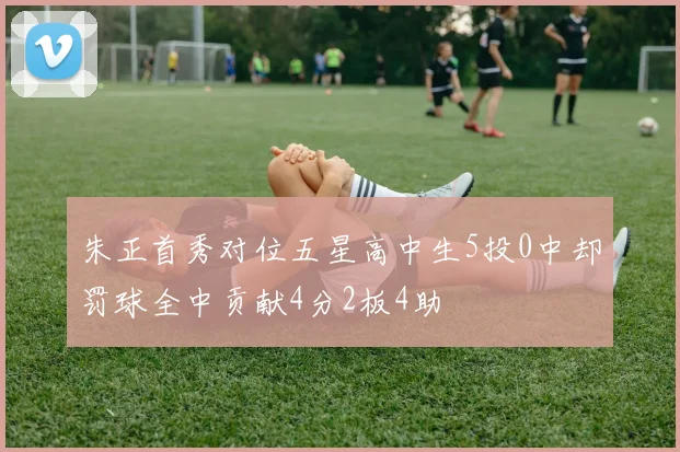 朱正首秀对位五星高中生5投0中却罚球全中贡献4分2板4助