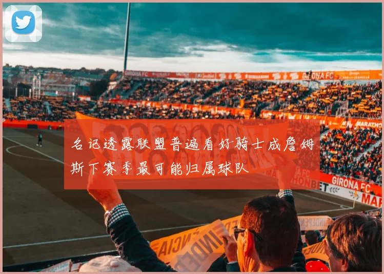 名记透露联盟普遍看好骑士成詹姆斯下赛季最可能归属球队