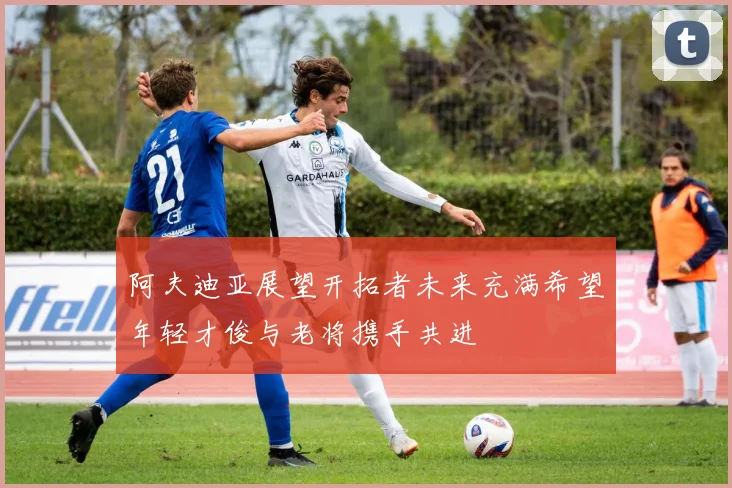 阿夫迪亚展望开拓者未来充满希望年轻才俊与老将携手共进