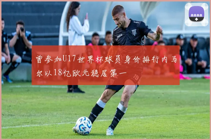曾参加U17世界杯球员身价排行内马尔以18亿欧元稳居第一