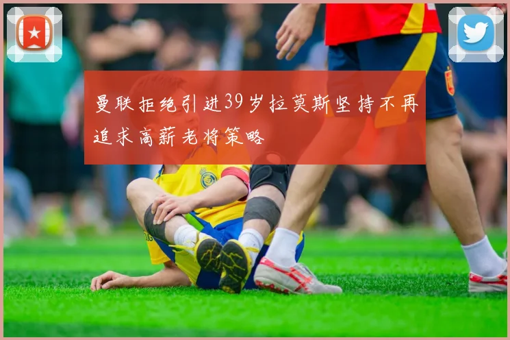 曼联拒绝引进39岁拉莫斯坚持不再追求高薪老将策略