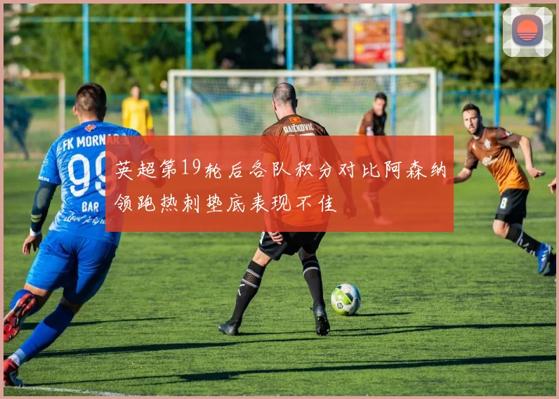 英超第19轮后各队积分对比阿森纳领跑热刺垫底表现不佳