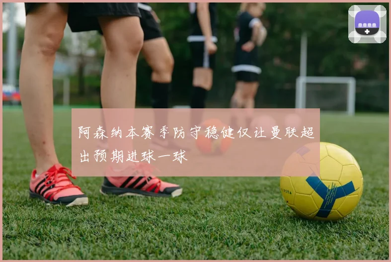 阿森纳本赛季防守稳健仅让曼联超出预期进球一球