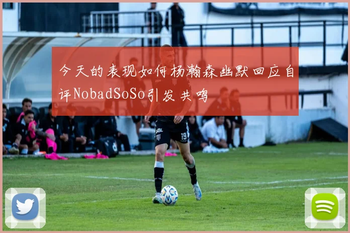 今天的表现如何杨瀚森幽默回应自评NobadSoSo引发共鸣