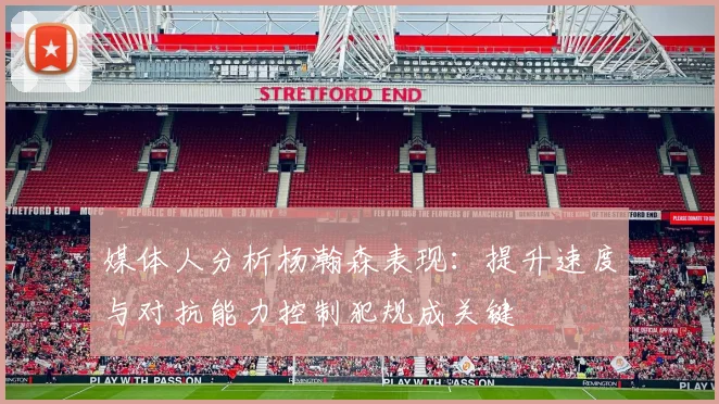 媒体人分析杨瀚森表现：提升速度与对抗能力控制犯规成关键