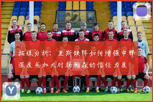 拓媒分析：里斯缺阵如何增强中锋深度或加大对杨瀚森的信任力度