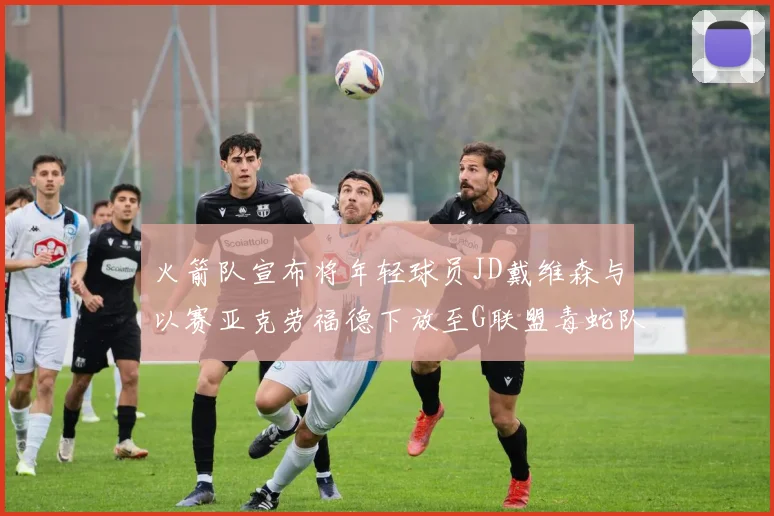 火箭队宣布将年轻球员JD戴维森与以赛亚克劳福德下放至G联盟毒蛇队进行锻炼