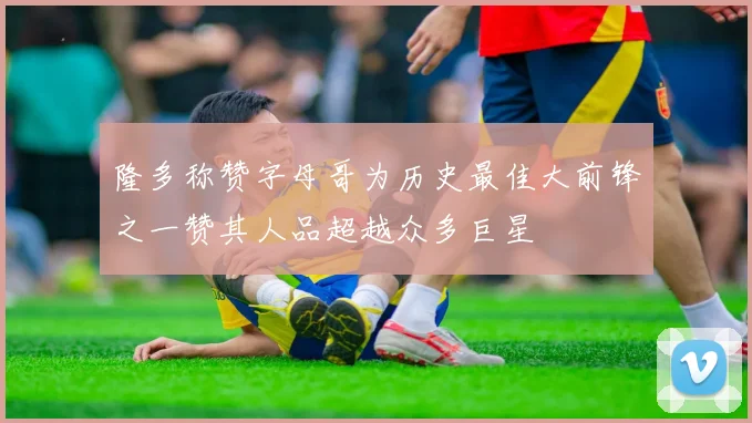 隆多称赞字母哥为历史最佳大前锋之一赞其人品超越众多巨星
