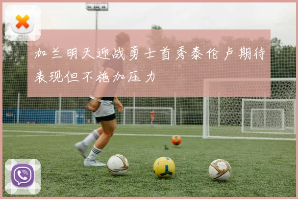 加兰明天迎战勇士首秀泰伦卢期待表现但不施加压力