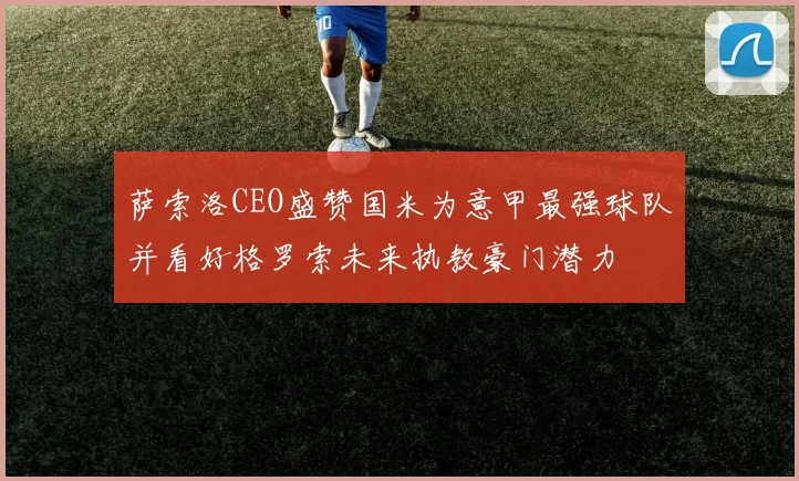 萨索洛CEO盛赞国米为意甲最强球队并看好格罗索未来执教豪门潜力