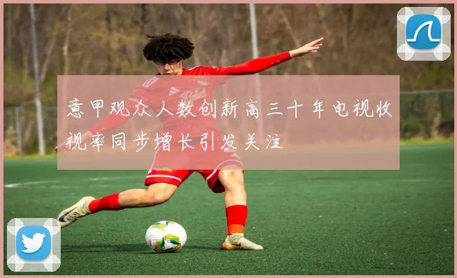 意甲观众人数创新高三十年电视收视率同步增长引发关注